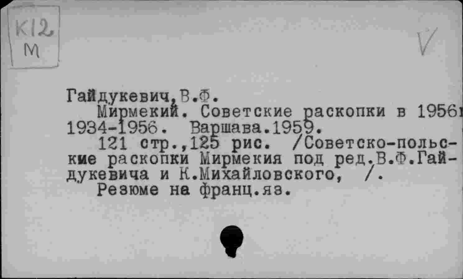 ﻿Гайдукевич,В.б.
М'ирмекий. Советские раскопки в 1956 1934-1956. Варшава.1959.
121 стр.,125 рис. /Советско-польские раскопки Мирмекия под ред.В.Ф.Гайдукевича и К.Михайловского, /.
Резюме на франц.яз.